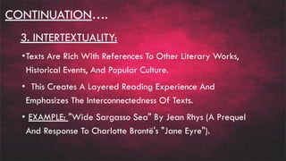 CONTINUATION….
3. INTERTEXTUALITY:
•Texts Are Rich With References To Other Literary Works,
Historical Events, And Popular Culture.
• This Creates A Layered Reading Experience And
Emphasizes The Interconnectedness Of Texts.
• EXAMPLE: "Wide Sargasso Sea" By Jean Rhys (A Prequel
And Response To Charlotte Brontë's "Jane Eyre").
 