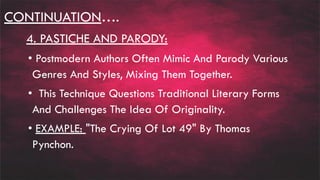 CONTINUATION….
4. PASTICHE AND PARODY:
• Postmodern Authors Often Mimic And Parody Various
Genres And Styles, Mixing Them Together.
• This Technique Questions Traditional Literary Forms
And Challenges The Idea Of Originality.
• EXAMPLE: "The Crying Of Lot 49" By Thomas
Pynchon.
 