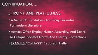 CONTINUATION….
5. IRONY AND PLAYFULNESS:
• A Sense Of Playfulness And Irony Pervades
Postmodern Literature.
• Authors Often Employ Humor, Absurdity, And Satire
To Critique Societal Norms And Literary Conventions.
• EXAMPLE: "Catch-22" By Joseph Heller.
 