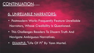 CONTINUATION….
6. UNRELIABLE NARRATORS:
• Postmodern Works Frequently Feature Unreliable
Narrators, Whose Credibility Is Questioned.
• This Challenges Readers To Discern Truth And
Navigate Ambiguous Narratives.
• EXAMPLE: "Life Of Pi" By Yann Martel.
 