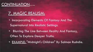 CONTINUATION….
7. MAGIC REALISM:
• Incorporating Elements Of Fantasy And The
Supernatural Into Realistic Settings.
• Blurring The Line Between Reality And Fantasy,
Often To Explore Deeper Truths.
• EXAMPLE: "Midnight's Children" By Salman Rushdie.
 