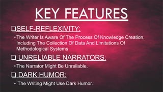 KEY FEATURES
❑SELF-REFLEXIVITY:
•The Writer Is Aware Of The Process Of Knowledge Creation,
Including The Collection Of Data And Limitations Of
Methodological Systems
❑ UNRELIABLE NARRATORS:
•The Narrator Might Be Unreliable.
❑ DARK HUMOR:
• The Writing Might Use Dark Humor.
 