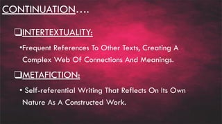 CONTINUATION….
❑INTERTEXTUALITY:
•Frequent References To Other Texts, Creating A
Complex Web Of Connections And Meanings.
❑METAFICTION:
• Self-referential Writing That Reflects On Its Own
Nature As A Constructed Work.
 