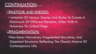 CONTINUATION….
❑PASTICHE AND PARODY:
• Imitation Of Various Genres And Styles To Create A
Patchwork Of Different Elements, Often With A
Humorous Or Critical Edge.
❑FRAGMENTATION:
•Non-linear Narratives, Fragmented Storylines, And
Disjointed Structures Reflecting The Chaotic Nature Of
Contemporary Life.
 