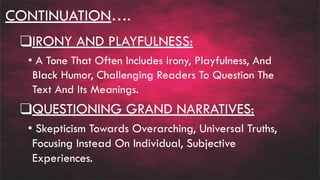 CONTINUATION….
❑IRONY AND PLAYFULNESS:
• A Tone That Often Includes Irony, Playfulness, And
Black Humor, Challenging Readers To Question The
Text And Its Meanings.
❑QUESTIONING GRAND NARRATIVES:
• Skepticism Towards Overarching, Universal Truths,
Focusing Instead On Individual, Subjective
Experiences.
 