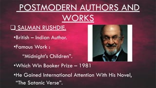 POSTMODERN AUTHORS AND
WORKS
❑ SALMAN RUSHDIE.
•British – Indian Author.
•Famous Work :
“Midnight’s Children”.
•Which Win Booker Prize – 1981
•He Gained International Attention With His Novel,
“The Satanic Verse”.
 