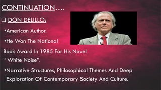 CONTINUATION….
❑ DON DELILLO:
•American Author.
•He Won The National
Book Award In 1985 For His Novel
“ White Noise”.
•Narrative Structures, Philosophical Themes And Deep
Exploration Of Contemporary Society And Culture.
 