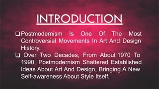 INTRODUCTION
❑Postmodernism Is One Of The Most
Controversial Movements In Art And Design
History.
❑ Over Two Decades, From About 1970 To
1990, Postmodernism Shattered Established
Ideas About Art And Design, Bringing A New
Self-awareness About Style Itself.
 