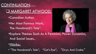 CONTINUATION….
❑ MARGARET ATWOOD.
•Canadian Author.
•Her Most Famous Work, “
The Handmaid’s Tale”.
•Explore Themes Such As A Feminism, Power Dynamics,
And Social Issues..
•Works:-
• "The Handmaid's Tale”, “Cat’s Eye”, "Oryx And Crake."
 