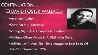 CONTINUATION….
❑ DAVID FOSTER WALLACE:-
•American Author.
•Know For His Distinctive
Writing Style And Complex Narratives.
•Wallace Often Wrote In A Distinctive Style.
•“Infinite Jest”, Won The Time Magazine Best Book Of
The Year Award In 1996.
 
