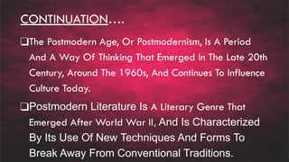 CONTINUATION….
❑The Postmodern Age, Or Postmodernism, Is A Period
And A Way Of Thinking That Emerged In The Late 20th
Century, Around The 1960s, And Continues To Influence
Culture Today.
❑Postmodern Literature Is A Literary Genre That
Emerged After World War II, And Is Characterized
By Its Use Of New Techniques And Forms To
Break Away From Conventional Traditions.
 