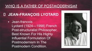 WHO IS A FATHER OF POSTMODERNISM?
JEAN-FRANÇOIS LYOTARD
▪ Jean-francois
Lyotard (1924—1998) French
Post-structuralist Philosopher,
Best Known For His Highly
Influential Formulation Of
Postmodernism In The
Postmodern Condition.
 