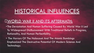 HISTORICAL INFLUENCES
WORLD WAR II AND ITS AFTERMATH:
•The Devastation And Human Suffering Caused By World War II Led
To Widespread Disillusionment With Traditional Beliefs In Progress,
Rationality, And Human Perfectibility.
• The Horrors Of The Holocaust And The Atomic Bombings
Emphasized The Destructive Potential Of Modern Science And
Technology.
 