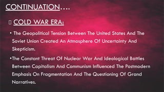 CONTINUATION….
COLD WAR ERA:
• The Geopolitical Tension Between The United States And The
Soviet Union Created An Atmosphere Of Uncertainty And
Skepticism.
•The Constant Threat Of Nuclear War And Ideological Battles
Between Capitalism And Communism Influenced The Postmodern
Emphasis On Fragmentation And The Questioning Of Grand
Narratives.
 
