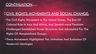 CONTINUATION….
CIVIL RIGHTS MOVEMENTS AND SOCIAL CHANGE:
•The Civil Rights Movement In The United States, The End Of
Colonial Rule In Asia And Africa, And Second-wave Feminism
Challenged Established Power Structures And Advocated For The
Rights Of Marginalized Groups.
•These Movements Highlighted The Limitations And Exclusions Of
Modernist Ideologies.
 