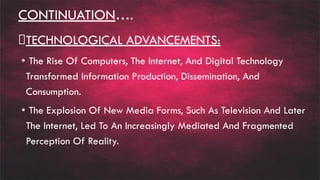 CONTINUATION….
TECHNOLOGICAL ADVANCEMENTS:
• The Rise Of Computers, The Internet, And Digital Technology
Transformed Information Production, Dissemination, And
Consumption.
• The Explosion Of New Media Forms, Such As Television And Later
The Internet, Led To An Increasingly Mediated And Fragmented
Perception Of Reality.
 