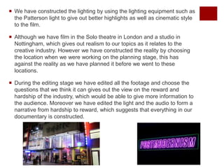  We have constructed the lighting by using the lighting equipment such as
the Patterson light to give out better highlights as well as cinematic style
to the film.
 Although we have film in the Solo theatre in London and a studio in
Nottingham, which gives out realism to our topics as it relates to the
creative industry. However we have constructed the reality by choosing
the location when we were working on the planning stage, this has
against the reality as we have planned it before we went to these
locations.
 During the editing stage we have edited all the footage and choose the
questions that we think it can gives out the view on the reward and
hardship of the industry, which would be able to give more information to
the audience. Moreover we have edited the light and the audio to form a
narrative from hardship to reward, which suggests that everything in our
documentary is constructed.
 