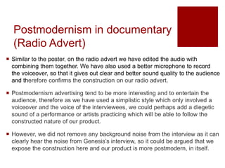 Postmodernism in documentary
(Radio Advert)
 Similar to the poster, on the radio advert we have edited the audio with
combining them together. We have also used a better microphone to record
the voiceover, so that it gives out clear and better sound quality to the audience
and therefore confirms the construction on our radio advert.
 Postmodernism advertising tend to be more interesting and to entertain the
audience, therefore as we have used a simplistic style which only involved a
voiceover and the voice of the interviewees, we could perhaps add a diegetic
sound of a performance or artists practicing which will be able to follow the
constructed nature of our product.
 However, we did not remove any background noise from the interview as it can
clearly hear the noise from Genesis’s interview, so it could be argued that we
expose the construction here and our product is more postmodern, in itself.
 