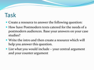 Task
 Create a resource to answer the following question:
 How have Postmodern texts catered for the needs of a
postmodern audiences. Base your answers on your case
studies?
 Write the intro and then create a resource which will
help you answer this question.
 List what you would include – your central argument
and your counter argument
 