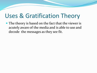 Uses & Gratification Theory
 The theory is based on the fact that the viewer is
acutely aware of the media and is able to use and
decode the messages as they see fit.
 