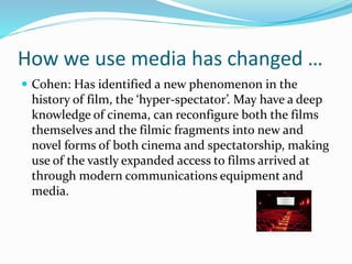 How we use media has changed …
 Cohen: Has identified a new phenomenon in the
history of film, the ‘hyper-spectator’. May have a deep
knowledge of cinema, can reconfigure both the films
themselves and the filmic fragments into new and
novel forms of both cinema and spectatorship, making
use of the vastly expanded access to films arrived at
through modern communications equipment and
media.
 