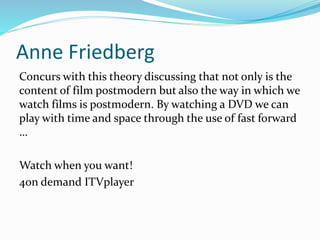 Anne Friedberg
Concurs with this theory discussing that not only is the
content of film postmodern but also the way in which we
watch films is postmodern. By watching a DVD we can
play with time and space through the use of fast forward
…
Watch when you want!
4on demand ITVplayer
 
