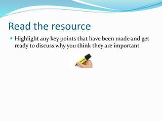 Read the resource
 Highlight any key points that have been made and get
ready to discuss why you think they are important
 