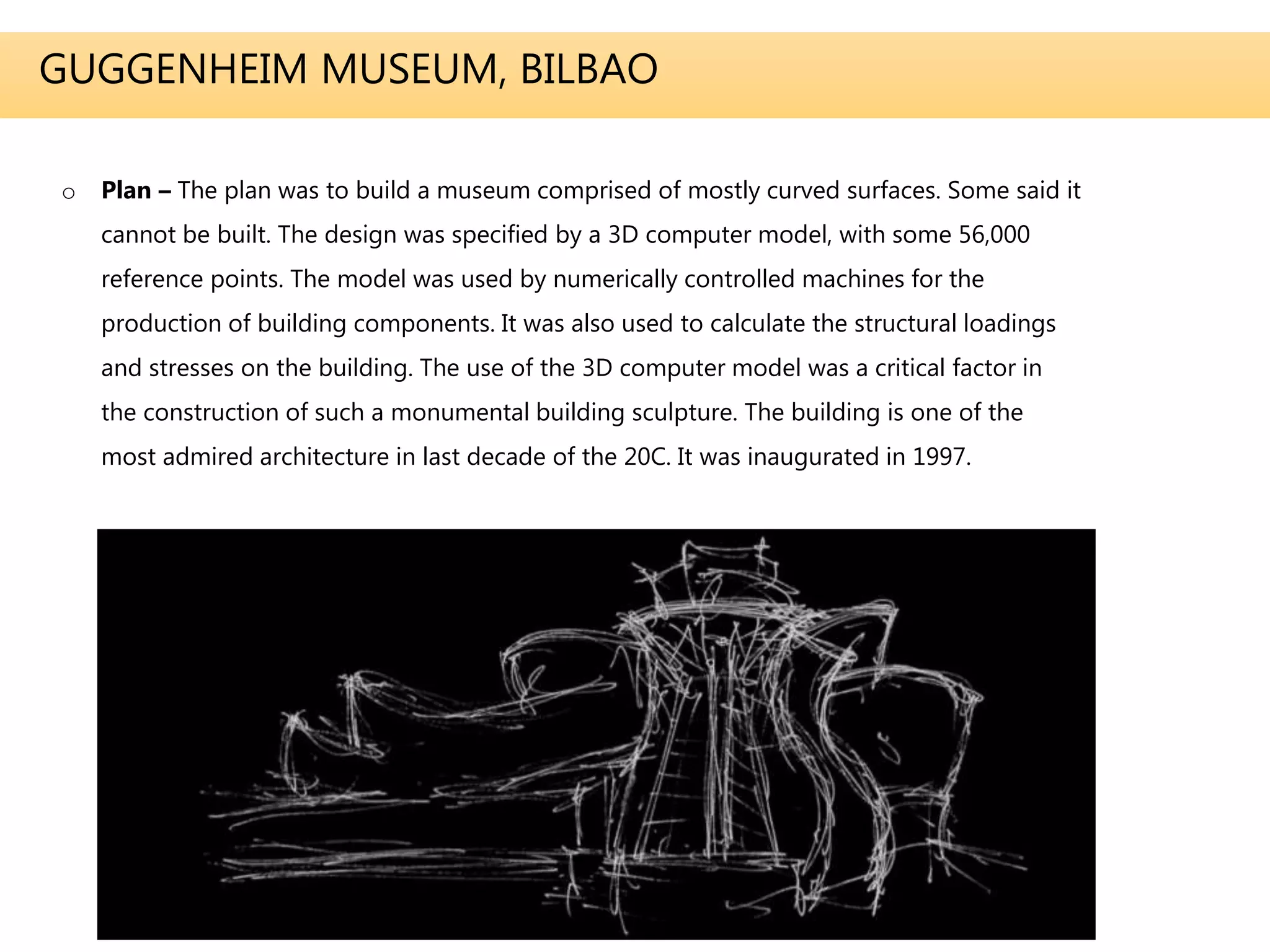 GUGGENHEIM MUSEUM, BILBAO
o Plan – The plan was to build a museum comprised of mostly curved surfaces. Some said it
cannot be built. The design was specified by a 3D computer model, with some 56,000
reference points. The model was used by numerically controlled machines for the
production of building components. It was also used to calculate the structural loadings
and stresses on the building. The use of the 3D computer model was a critical factor in
the construction of such a monumental building sculpture. The building is one of the
most admired architecture in last decade of the 20C. It was inaugurated in 1997.
 