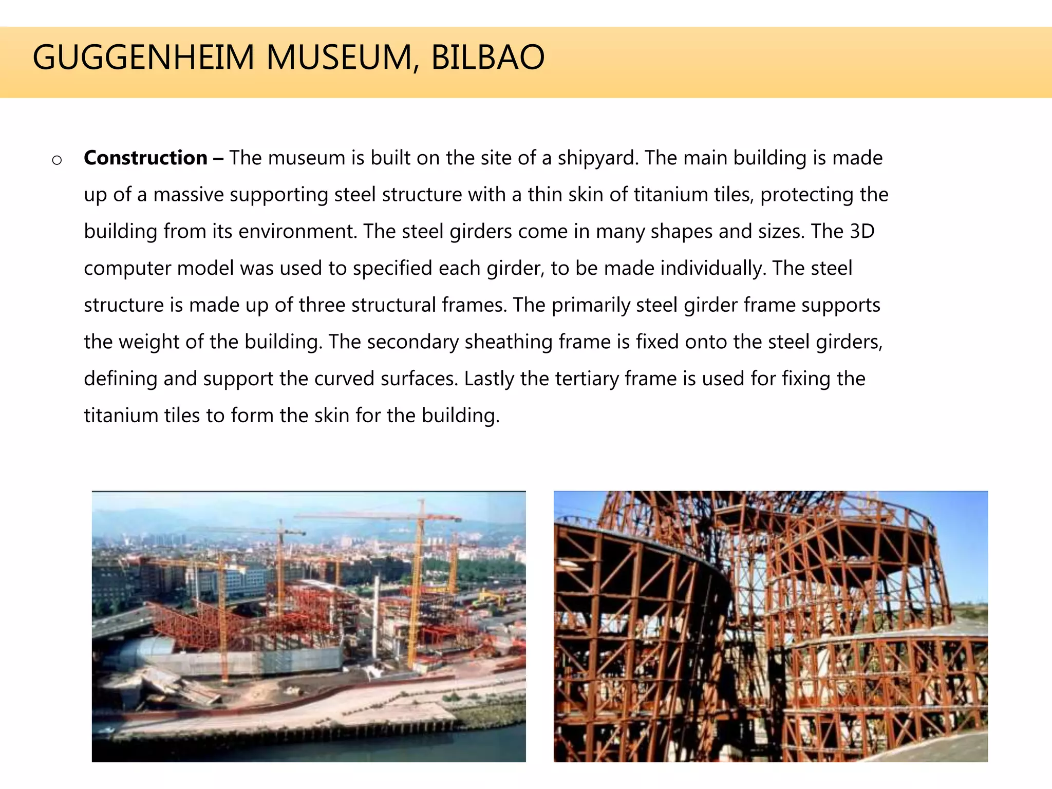GUGGENHEIM MUSEUM, BILBAO
o Construction – The museum is built on the site of a shipyard. The main building is made
up of a massive supporting steel structure with a thin skin of titanium tiles, protecting the
building from its environment. The steel girders come in many shapes and sizes. The 3D
computer model was used to specified each girder, to be made individually. The steel
structure is made up of three structural frames. The primarily steel girder frame supports
the weight of the building. The secondary sheathing frame is fixed onto the steel girders,
defining and support the curved surfaces. Lastly the tertiary frame is used for fixing the
titanium tiles to form the skin for the building.
 