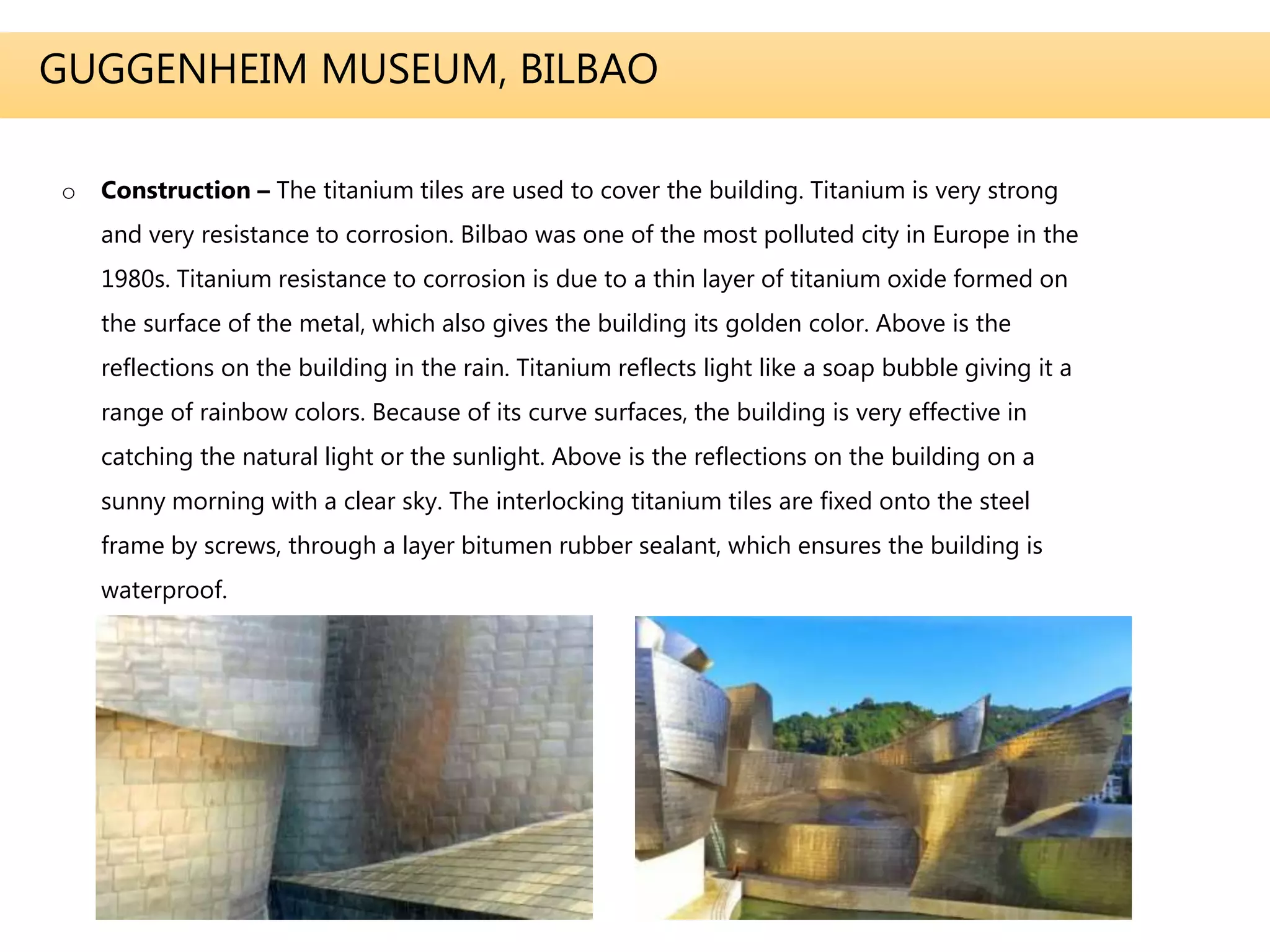 GUGGENHEIM MUSEUM, BILBAO
o Construction – The titanium tiles are used to cover the building. Titanium is very strong
and very resistance to corrosion. Bilbao was one of the most polluted city in Europe in the
1980s. Titanium resistance to corrosion is due to a thin layer of titanium oxide formed on
the surface of the metal, which also gives the building its golden color. Above is the
reflections on the building in the rain. Titanium reflects light like a soap bubble giving it a
range of rainbow colors. Because of its curve surfaces, the building is very effective in
catching the natural light or the sunlight. Above is the reflections on the building on a
sunny morning with a clear sky. The interlocking titanium tiles are fixed onto the steel
frame by screws, through a layer bitumen rubber sealant, which ensures the building is
waterproof.
 