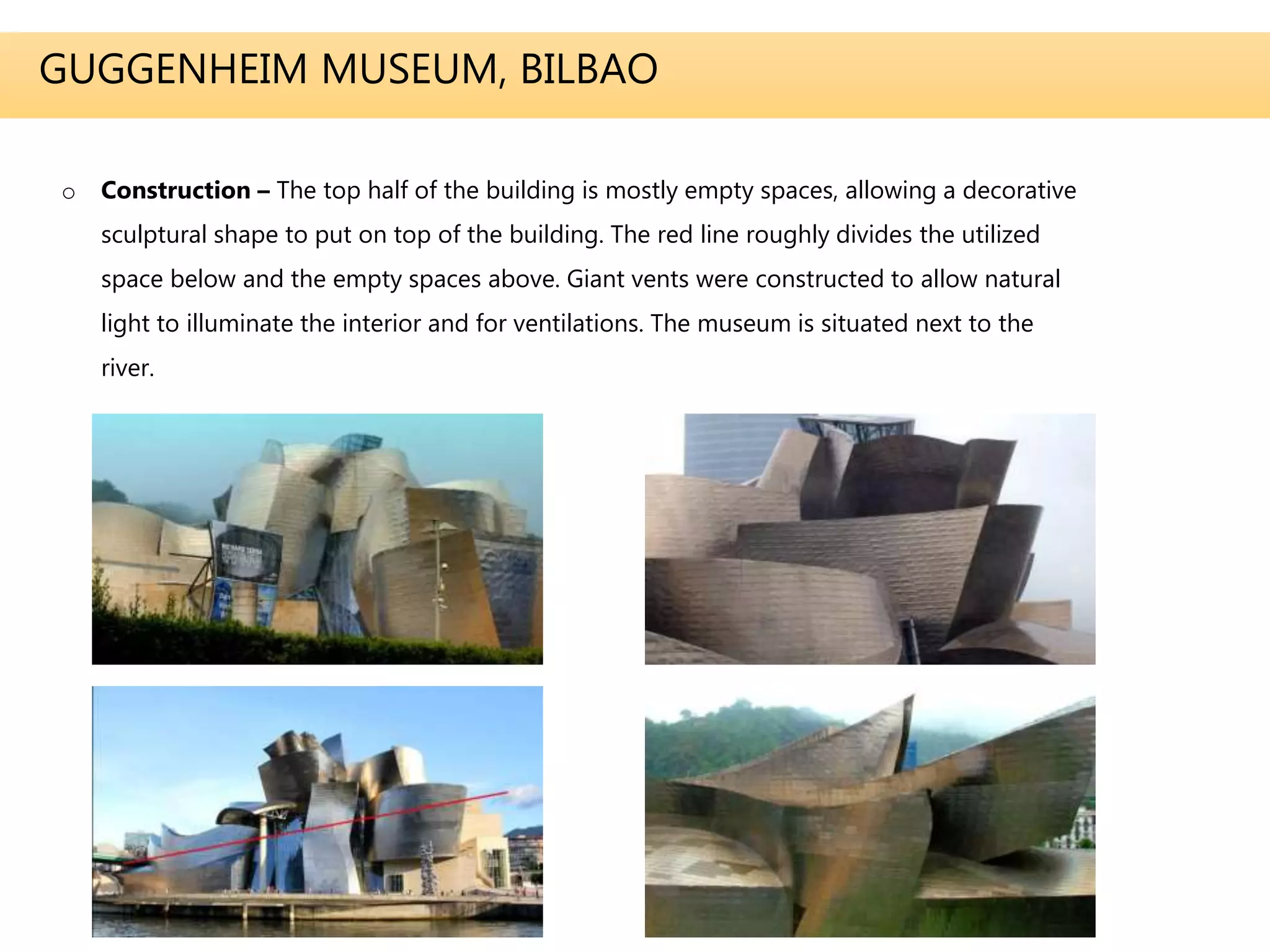 GUGGENHEIM MUSEUM, BILBAO
o Construction – The top half of the building is mostly empty spaces, allowing a decorative
sculptural shape to put on top of the building. The red line roughly divides the utilized
space below and the empty spaces above. Giant vents were constructed to allow natural
light to illuminate the interior and for ventilations. The museum is situated next to the
river.
 