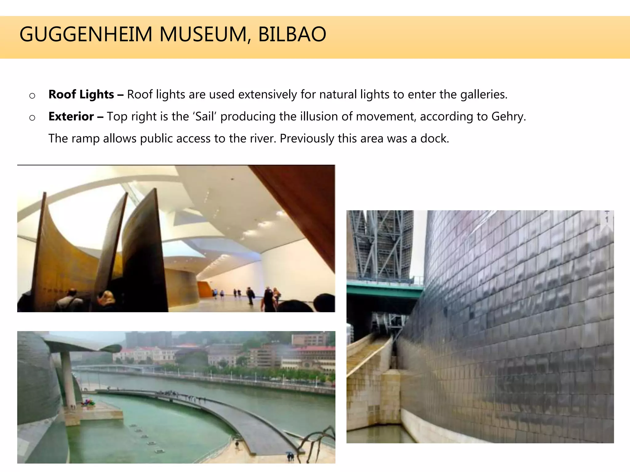 GUGGENHEIM MUSEUM, BILBAO
o Roof Lights – Roof lights are used extensively for natural lights to enter the galleries.
o Exterior – Top right is the ‘Sail’ producing the illusion of movement, according to Gehry.
The ramp allows public access to the river. Previously this area was a dock.
 