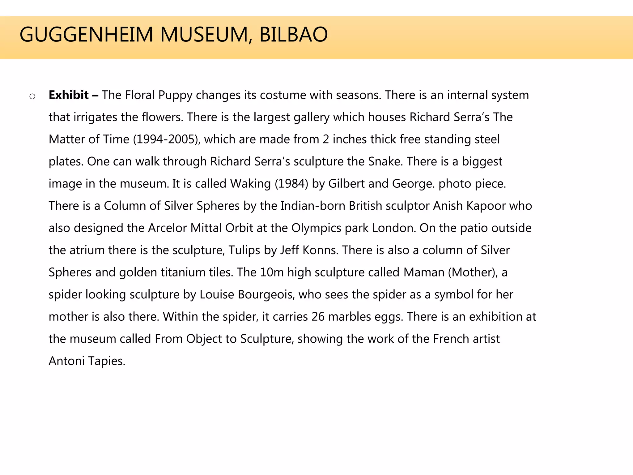GUGGENHEIM MUSEUM, BILBAO
o Exhibit – The Floral Puppy changes its costume with seasons. There is an internal system
that irrigates the flowers. There is the largest gallery which houses Richard Serra’s The
Matter of Time (1994-2005), which are made from 2 inches thick free standing steel
plates. One can walk through Richard Serra’s sculpture the Snake. There is a biggest
image in the museum. It is called Waking (1984) by Gilbert and George. photo piece.
There is a Column of Silver Spheres by the Indian-born British sculptor Anish Kapoor who
also designed the Arcelor Mittal Orbit at the Olympics park London. On the patio outside
the atrium there is the sculpture, Tulips by Jeff Konns. There is also a column of Silver
Spheres and golden titanium tiles. The 10m high sculpture called Maman (Mother), a
spider looking sculpture by Louise Bourgeois, who sees the spider as a symbol for her
mother is also there. Within the spider, it carries 26 marbles eggs. There is an exhibition at
the museum called From Object to Sculpture, showing the work of the French artist
Antoni Tapies.
 