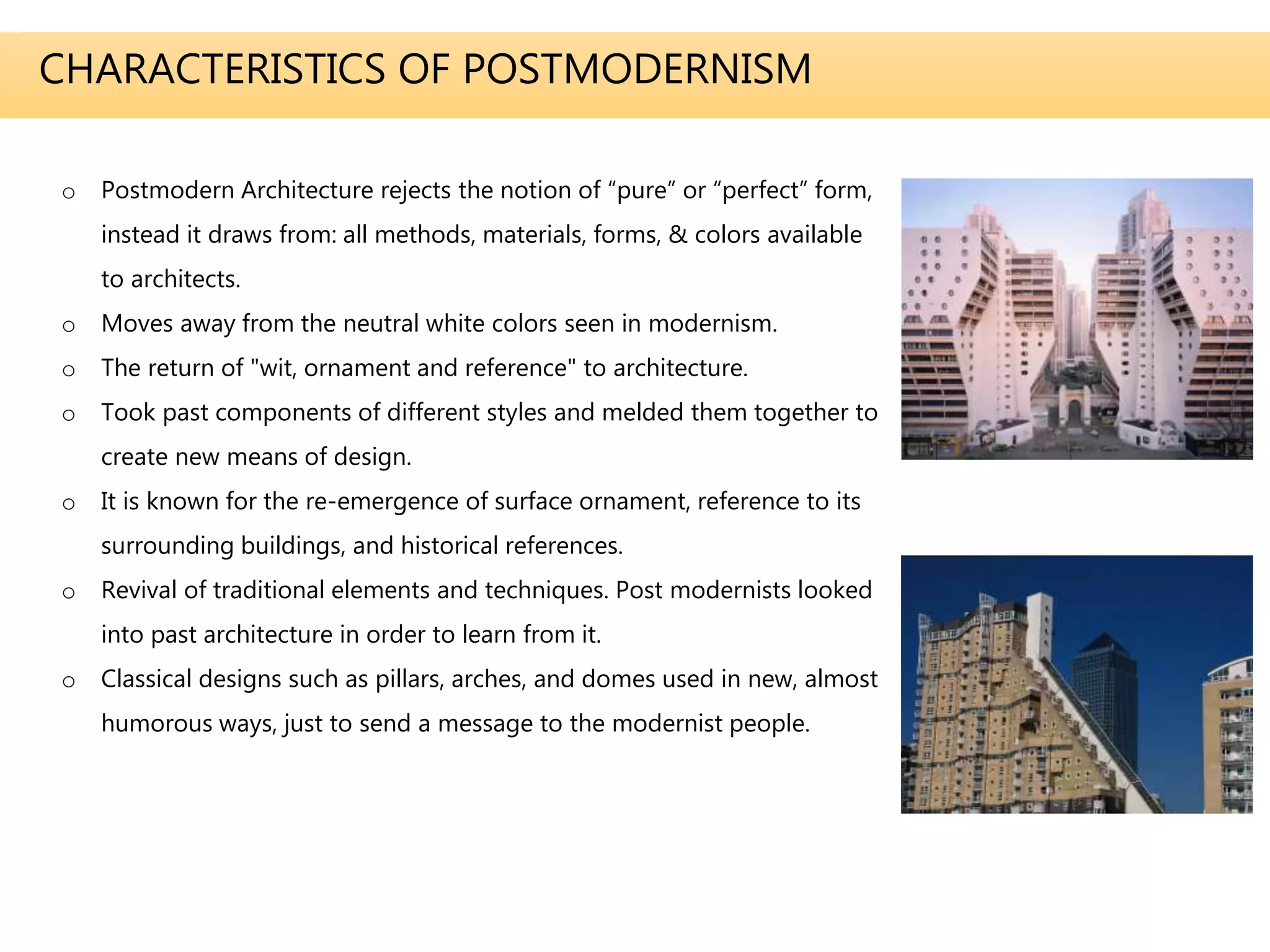 CHARACTERISTICS OF POSTMODERNISM
o Postmodern Architecture rejects the notion of “pure” or “perfect” form,
instead it draws from: all methods, materials, forms, & colors available
to architects.
o Moves away from the neutral white colors seen in modernism.
o The return of "wit, ornament and reference" to architecture.
o Took past components of different styles and melded them together to
create new means of design.
o It is known for the re-emergence of surface ornament, reference to its
surrounding buildings, and historical references.
o Revival of traditional elements and techniques. Post modernists looked
into past architecture in order to learn from it.
o Classical designs such as pillars, arches, and domes used in new, almost
humorous ways, just to send a message to the modernist people.
 
