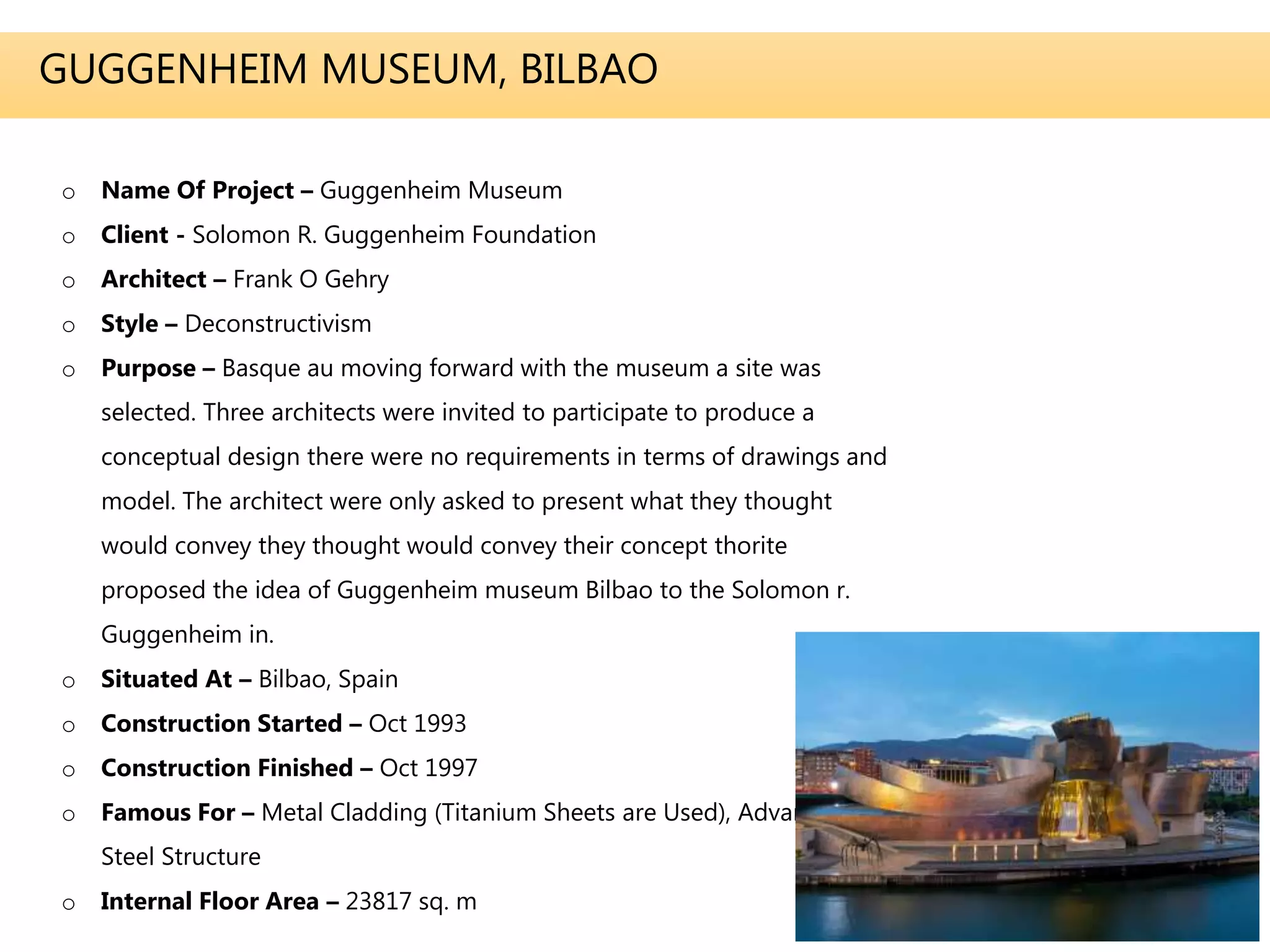 GUGGENHEIM MUSEUM, BILBAO
o Name Of Project – Guggenheim Museum
o Client - Solomon R. Guggenheim Foundation
o Architect – Frank O Gehry
o Style – Deconstructivism
o Purpose – Basque au moving forward with the museum a site was
selected. Three architects were invited to participate to produce a
conceptual design there were no requirements in terms of drawings and
model. The architect were only asked to present what they thought
would convey they thought would convey their concept thorite
proposed the idea of Guggenheim museum Bilbao to the Solomon r.
Guggenheim in.
o Situated At – Bilbao, Spain
o Construction Started – Oct 1993
o Construction Finished – Oct 1997
o Famous For – Metal Cladding (Titanium Sheets are Used), Advanced
Steel Structure
o Internal Floor Area – 23817 sq. m
 