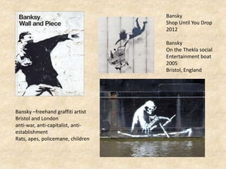 Bansky
Shop Until You Drop
2012
Bansky
On the Thekla social
Entertainment boat
2005
Bristol, England
Bansky –freehand graffiti artist
Bristol and London
anti-war, anti-capitalist, anti-
establishment
Rats, apes, policemane, children
 