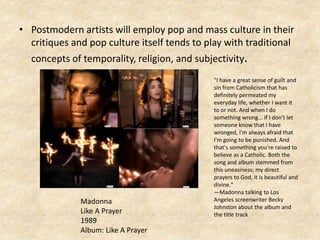 • Postmodern artists will employ pop and mass culture in their
critiques and pop culture itself tends to play with traditional
concepts of temporality, religion, and subjectivity.
"I have a great sense of guilt and
sin from Catholicism that has
definitely permeated my
everyday life, whether I want it
to or not. And when I do
something wrong... if I don't let
someone know that I have
wronged, I'm always afraid that
I'm going to be punished. And
that's something you're raised to
believe as a Catholic. Both the
song and album stemmed from
this uneasiness; my direct
prayers to God, it is beautiful and
divine."
—Madonna talking to Los
Angeles screenwriter Becky
Johnston about the album and
the title track
Madonna
Like A Prayer
1989
Album: Like A Prayer
 