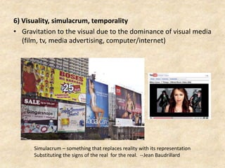 6) Visuality, simulacrum, temporality
• Gravitation to the visual due to the dominance of visual media
(film, tv, media advertising, computer/internet)
Simulacrum – something that replaces reality with its representation
Substituting the signs of the real for the real. --Jean Baudrillard
 