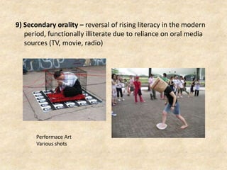 9) Secondary orality – reversal of rising literacy in the modern
period, functionally illiterate due to reliance on oral media
sources (TV, movie, radio)
Performace Art
Various shots
 