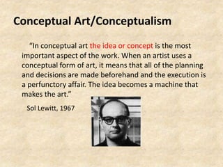 Conceptual Art/Conceptualism
“In conceptual art the idea or concept is the most
important aspect of the work. When an artist uses a
conceptual form of art, it means that all of the planning
and decisions are made beforehand and the execution is
a perfunctory affair. The idea becomes a machine that
makes the art.”
Sol Lewitt, 1967
 