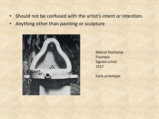 • Should not be confused with the artist’s intent or intention.
• Anything other than painting or sculpture.
Marcel Duchamp
Fountain
Signed urinal
1917
Early prototype
 