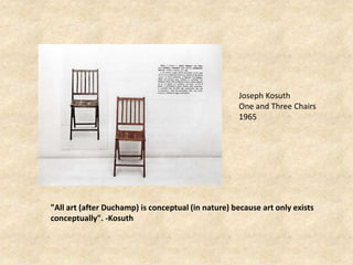 Joseph Kosuth
One and Three Chairs
1965
"All art (after Duchamp) is conceptual (in nature) because art only exists
conceptually". -Kosuth
 