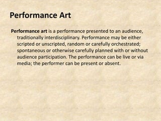 Performance Art
Performance art is a performance presented to an audience,
traditionally interdisciplinary. Performance may be either
scripted or unscripted, random or carefully orchestrated;
spontaneous or otherwise carefully planned with or without
audience participation. The performance can be live or via
media; the performer can be present or absent.
 
