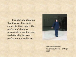 It can be any situation
that involves four basic
elements: time, space, the
performer's body, or
presence in a medium, and
a relationship between
performer and audience.
Marina Abramovic
Seven Easy Pieces – 1st Night
2005
 