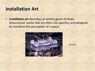 Installation Art
• Installation art describes an artistic genre of three-
dimensional works that are often site-specificc and designed
to transform the perception of a space.
Christo
 
