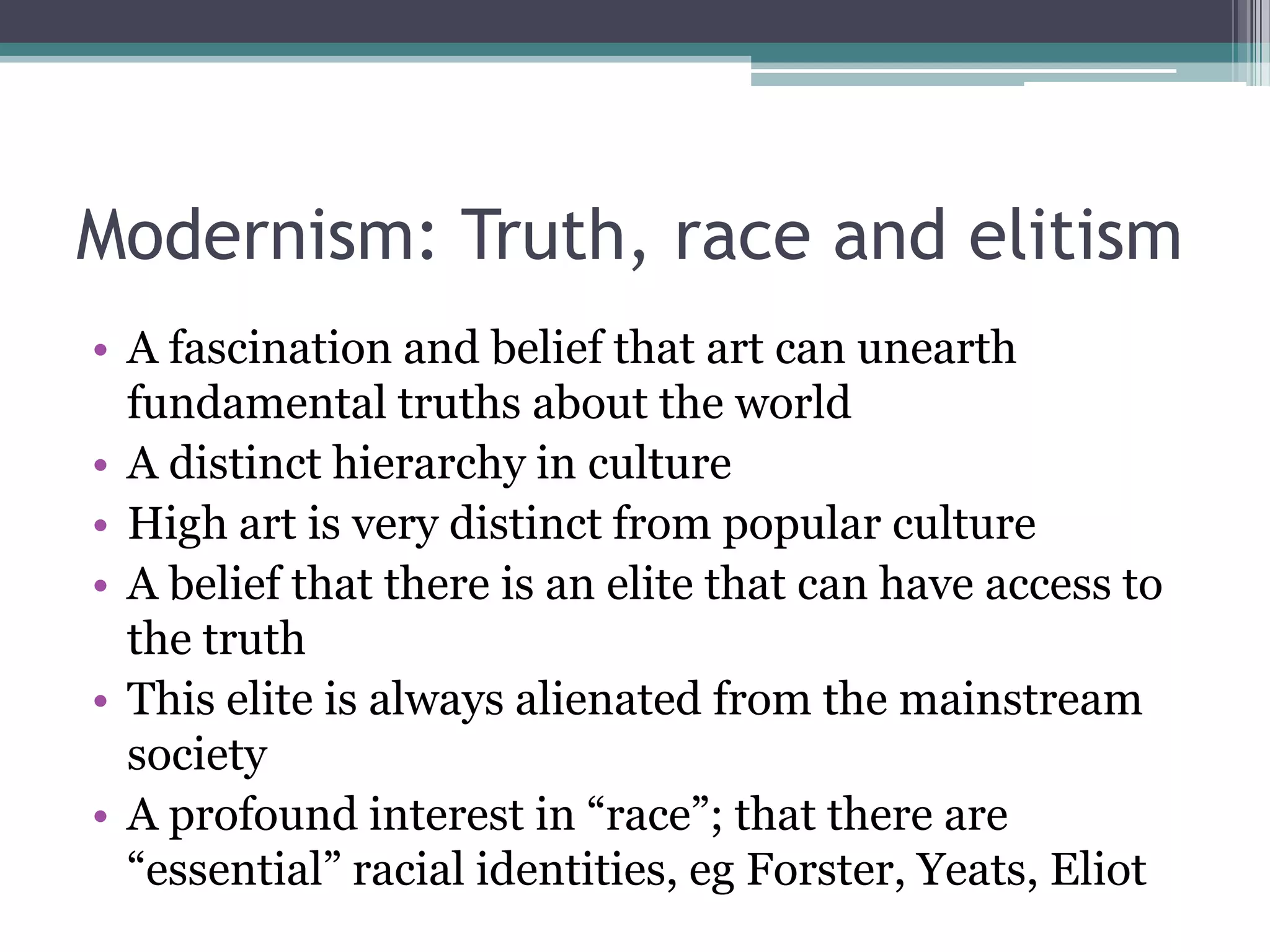 Modernism: Truth, race and elitism
• A fascination and belief that art can unearth
  fundamental truths about the world
• A distinct hierarchy in culture
• High art is very distinct from popular culture
• A belief that there is an elite that can have access to
  the truth
• This elite is always alienated from the mainstream
  society
• A profound interest in “race”; that there are
  “essential” racial identities, eg Forster, Yeats, Eliot
 