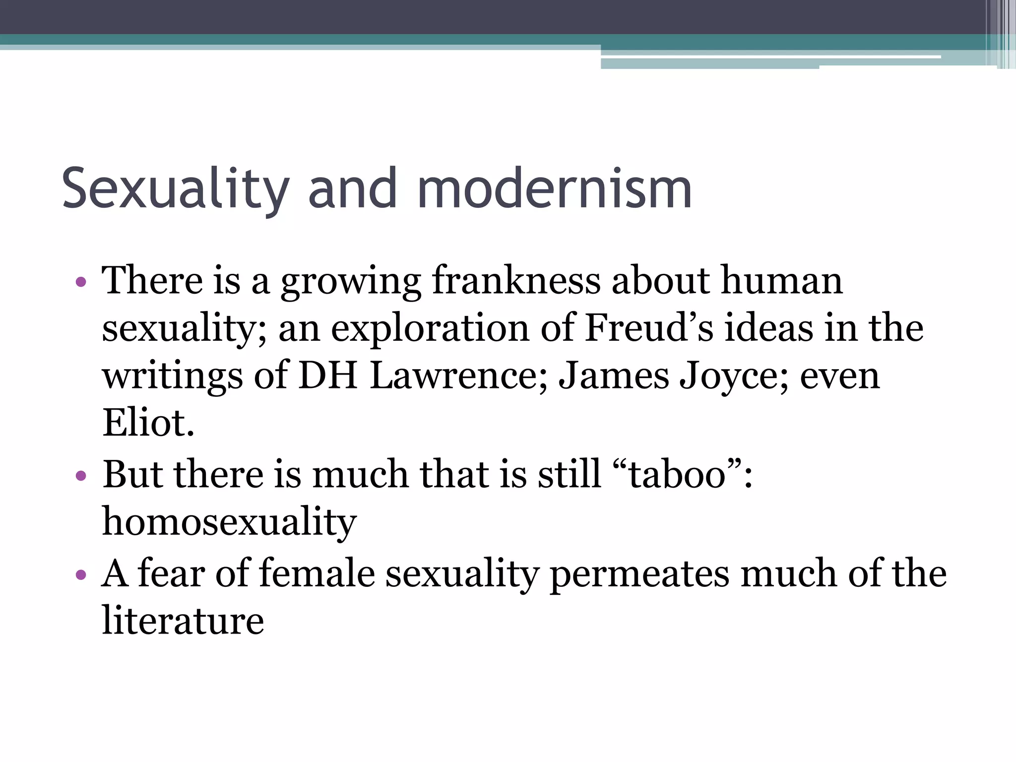 Sexuality and modernism
• There is a growing frankness about human
  sexuality; an exploration of Freud‟s ideas in the
  writings of DH Lawrence; James Joyce; even
  Eliot.
• But there is much that is still “taboo”:
  homosexuality
• A fear of female sexuality permeates much of the
  literature
 