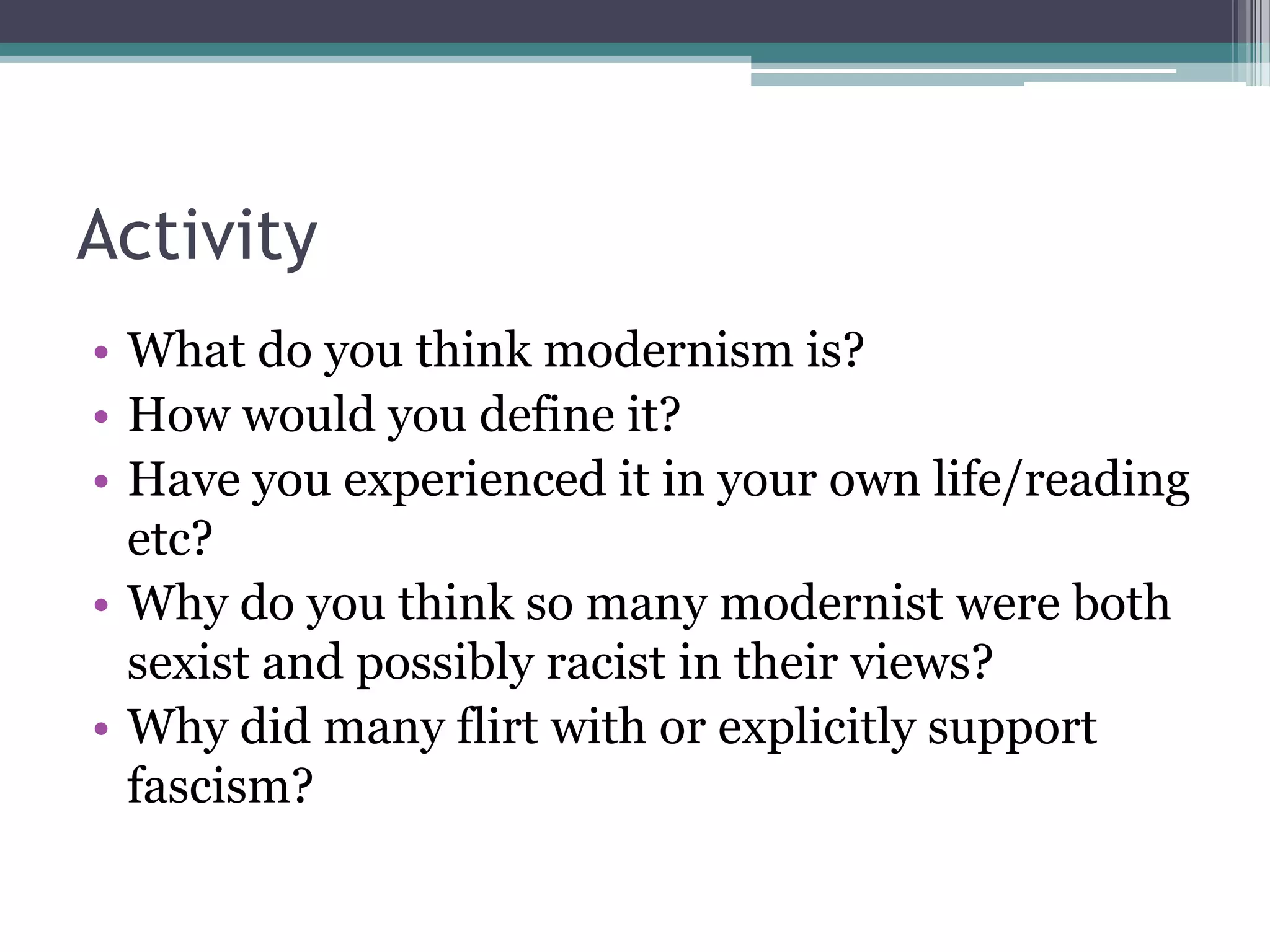 Activity
• What do you think modernism is?
• How would you define it?
• Have you experienced it in your own life/reading
  etc?
• Why do you think so many modernist were both
  sexist and possibly racist in their views?
• Why did many flirt with or explicitly support
  fascism?
 