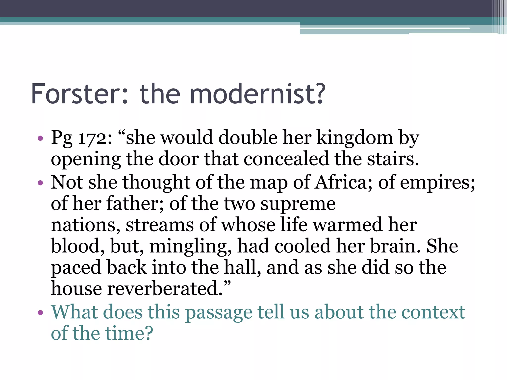 Forster: the modernist?
• Pg 172: “she would double her kingdom by
  opening the door that concealed the stairs.
• Not she thought of the map of Africa; of empires;
  of her father; of the two supreme
  nations, streams of whose life warmed her
  blood, but, mingling, had cooled her brain. She
  paced back into the hall, and as she did so the
  house reverberated.”
• What does this passage tell us about the context
  of the time?
 
