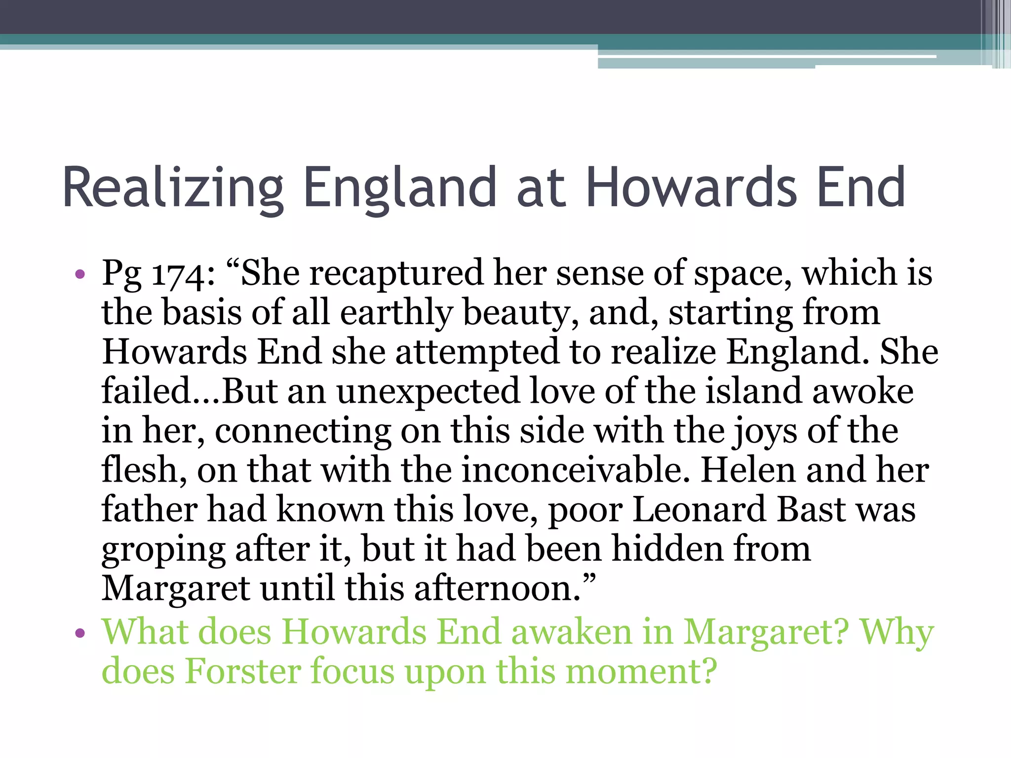 Realizing England at Howards End
• Pg 174: “She recaptured her sense of space, which is
  the basis of all earthly beauty, and, starting from
  Howards End she attempted to realize England. She
  failed…But an unexpected love of the island awoke
  in her, connecting on this side with the joys of the
  flesh, on that with the inconceivable. Helen and her
  father had known this love, poor Leonard Bast was
  groping after it, but it had been hidden from
  Margaret until this afternoon.”
• What does Howards End awaken in Margaret? Why
  does Forster focus upon this moment?
 